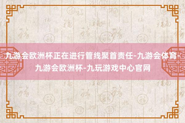 九游会欧洲杯正在进行管线聚首责任-九游会体育-九游会欧洲杯-九玩游戏中心官网