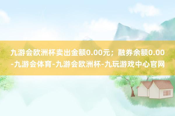 九游会欧洲杯卖出金额0.00元；融券余额0.00-九游会体育-九游会欧洲杯-九玩游戏中心官网