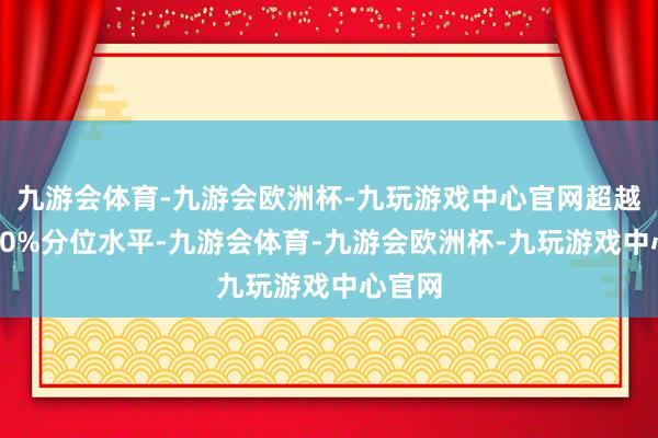 九游会体育-九游会欧洲杯-九玩游戏中心官网超越历史80%分位水平-九游会体育-九游会欧洲杯-九玩游戏中心官网