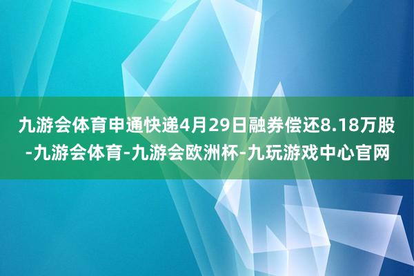 九游会体育申通快递4月29日融券偿还8.18万股-九游会体育-九游会欧洲杯-九玩游戏中心官网