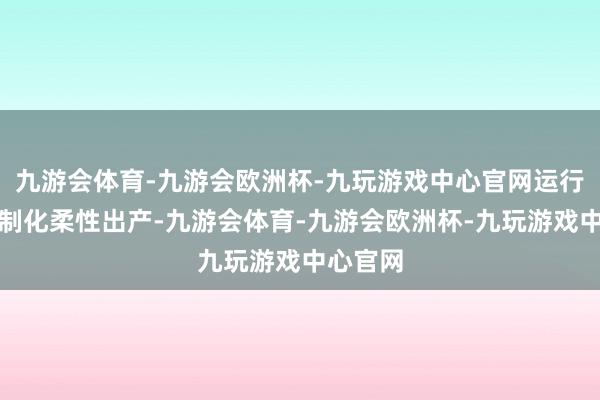 九游会体育-九游会欧洲杯-九玩游戏中心官网运行因循定制化柔性出产-九游会体育-九游会欧洲杯-九玩游戏中心官网