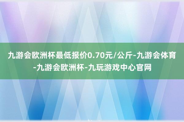 九游会欧洲杯最低报价0.70元/公斤-九游会体育-九游会欧洲杯-九玩游戏中心官网