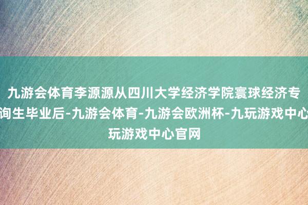 九游会体育李源源从四川大学经济学院寰球经济专科征询生毕业后-九游会体育-九游会欧洲杯-九玩游戏中心官网