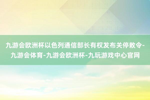 九游会欧洲杯以色列通信部长有权发布关停敕令-九游会体育-九游会欧洲杯-九玩游戏中心官网