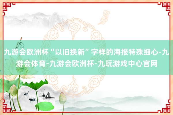 九游会欧洲杯“以旧换新”字样的海报特殊细心-九游会体育-九游会欧洲杯-九玩游戏中心官网