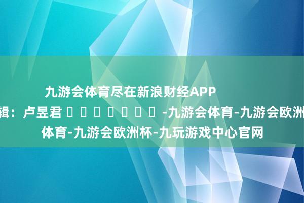 九游会体育尽在新浪财经APP            						包袱剪辑：卢昱君 							-九游会体育-九游会欧洲杯-九玩游戏中心官网