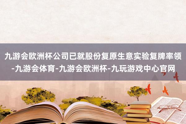 九游会欧洲杯公司已就股份复原生意实验复牌率领-九游会体育-九游会欧洲杯-九玩游戏中心官网