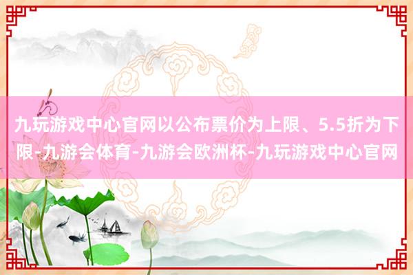 九玩游戏中心官网以公布票价为上限、5.5折为下限-九游会体育-九游会欧洲杯-九玩游戏中心官网