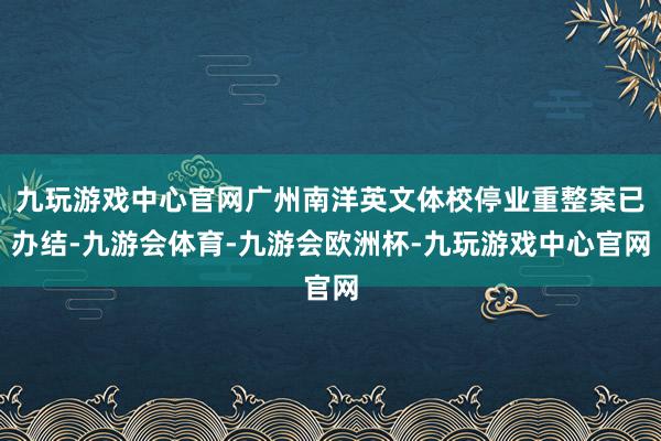 九玩游戏中心官网广州南洋英文体校停业重整案已办结-九游会体育-九游会欧洲杯-九玩游戏中心官网