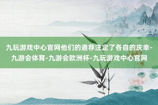 九玩游戏中心官网他们的遴荐注定了各自的庆幸-九游会体育-九游会欧洲杯-九玩游戏中心官网