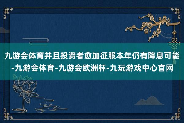 九游会体育并且投资者愈加征服本年仍有降息可能-九游会体育-九游会欧洲杯-九玩游戏中心官网