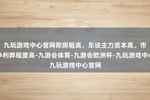 九玩游戏中心官网即房租高、东谈主力资本高、市场竞争利弊程度高-九游会体育-九游会欧洲杯-九玩游戏中心官网