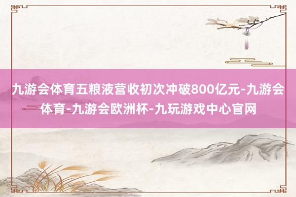 九游会体育五粮液营收初次冲破800亿元-九游会体育-九游会欧洲杯-九玩游戏中心官网