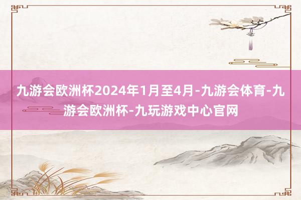 九游会欧洲杯2024年1月至4月-九游会体育-九游会欧洲杯-九玩游戏中心官网