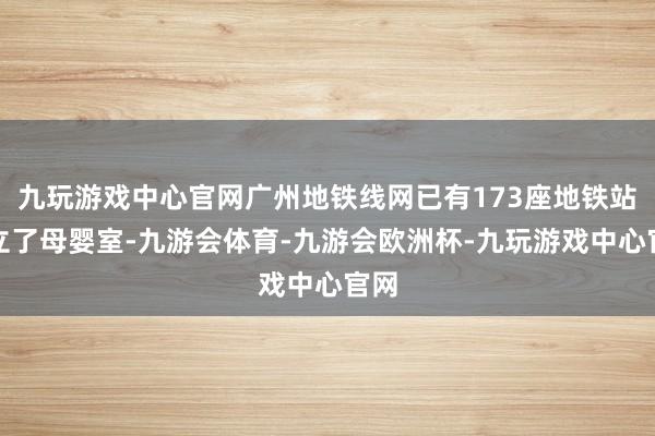 九玩游戏中心官网广州地铁线网已有173座地铁站建立了母婴室-九游会体育-九游会欧洲杯-九玩游戏中心官网