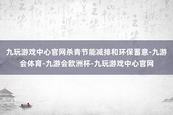 九玩游戏中心官网杀青节能减排和环保蓄意-九游会体育-九游会欧洲杯-九玩游戏中心官网