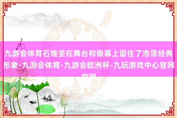 九游会体育石维坚在舞台和银幕上留住了浩荡经典形象-九游会体育-九游会欧洲杯-九玩游戏中心官网