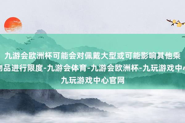 九游会欧洲杯可能会对佩戴大型或可能影响其他乘客的物品进行限度-九游会体育-九游会欧洲杯-九玩游戏中心官网