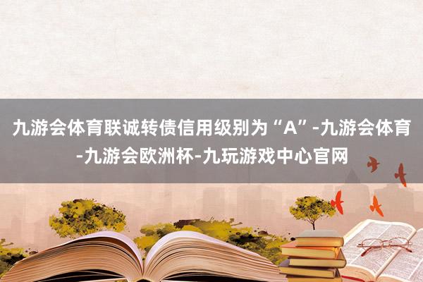 九游会体育联诚转债信用级别为“A”-九游会体育-九游会欧洲杯-九玩游戏中心官网