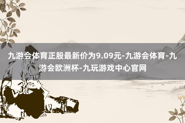 九游会体育正股最新价为9.09元-九游会体育-九游会欧洲杯-九玩游戏中心官网