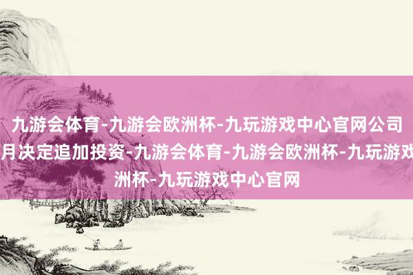 九游会体育-九游会欧洲杯-九玩游戏中心官网公司在昔日12月决定追加投资-九游会体育-九游会欧洲杯-九玩游戏中心官网