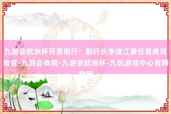 九游会欧洲杯开垦银行：副行长李建江兼任首席风险官-九游会体育-九游会欧洲杯-九玩游戏中心官网