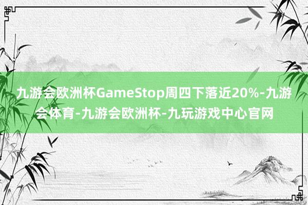 九游会欧洲杯GameStop周四下落近20%-九游会体育-九游会欧洲杯-九玩游戏中心官网