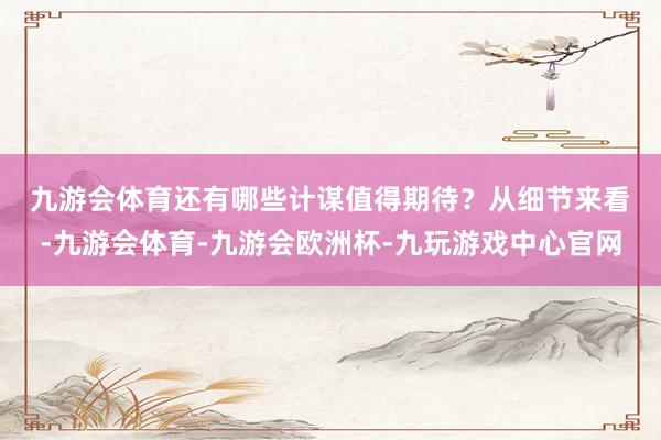 九游会体育还有哪些计谋值得期待？　　从细节来看-九游会体育-九游会欧洲杯-九玩游戏中心官网