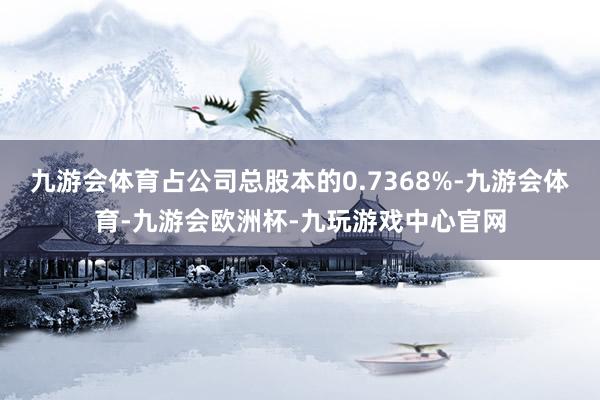 九游会体育占公司总股本的0.7368%-九游会体育-九游会欧洲杯-九玩游戏中心官网