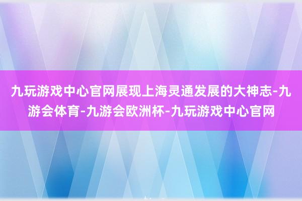 九玩游戏中心官网展现上海灵通发展的大神志-九游会体育-九游会欧洲杯-九玩游戏中心官网