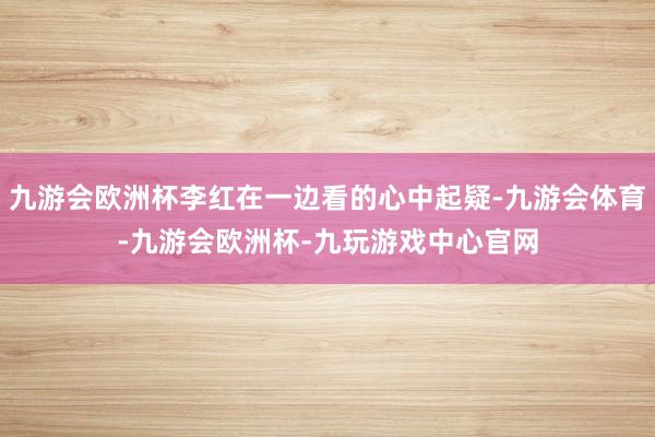 九游会欧洲杯李红在一边看的心中起疑-九游会体育-九游会欧洲杯-九玩游戏中心官网