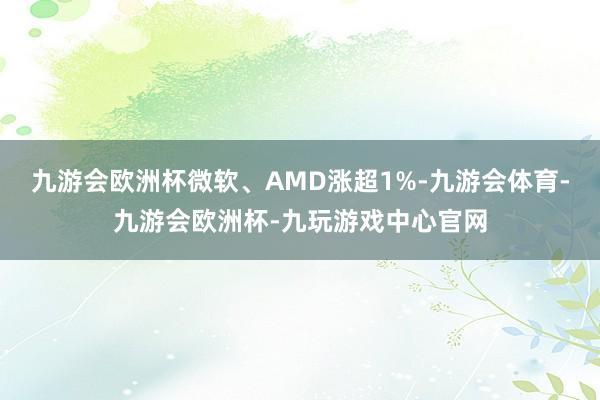 九游会欧洲杯微软、AMD涨超1%-九游会体育-九游会欧洲杯-九玩游戏中心官网