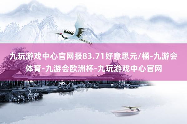 九玩游戏中心官网报83.71好意思元/桶-九游会体育-九游会欧洲杯-九玩游戏中心官网