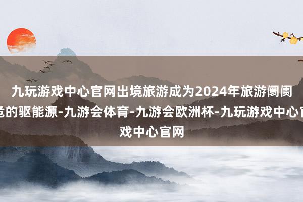 九玩游戏中心官网出境旅游成为2024年旅游阛阓垂危的驱能源-九游会体育-九游会欧洲杯-九玩游戏中心官网