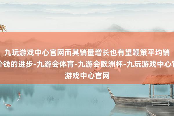 九玩游戏中心官网而其销量增长也有望鞭策平均销售价钱的进步-九游会体育-九游会欧洲杯-九玩游戏中心官网