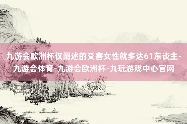 九游会欧洲杯仅阐述的受害女性就多达61东谈主-九游会体育-九游会欧洲杯-九玩游戏中心官网