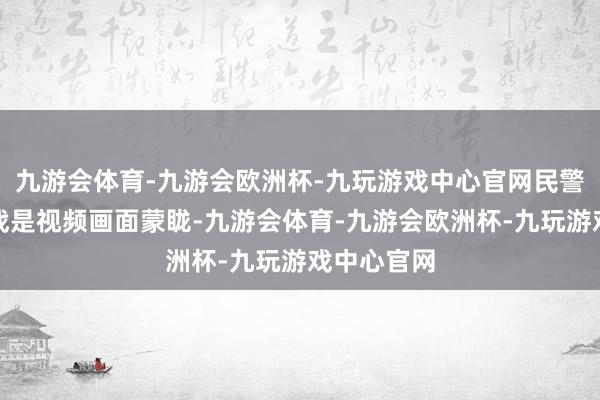 九游会体育-九游会欧洲杯-九玩游戏中心官网民警濒临的挑战是视频画面蒙眬-九游会体育-九游会欧洲杯-九玩游戏中心官网