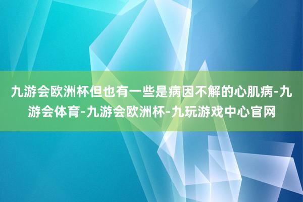 九游会欧洲杯但也有一些是病因不解的心肌病-九游会体育-九游会欧洲杯-九玩游戏中心官网