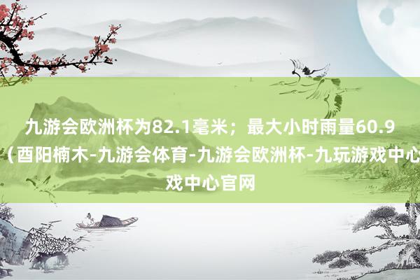 九游会欧洲杯为82.1毫米；最大小时雨量60.9毫米（酉阳楠木-九游会体育-九游会欧洲杯-九玩游戏中心官网