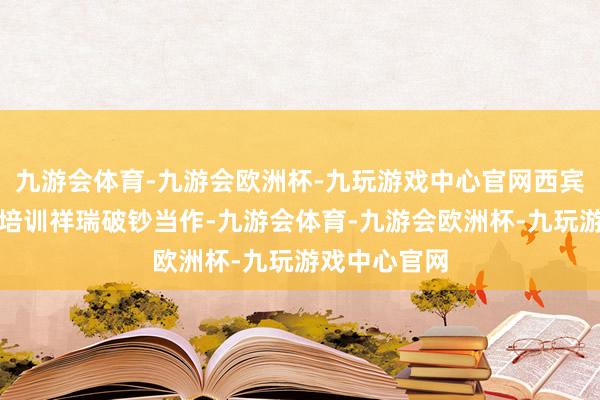 九游会体育-九游会欧洲杯-九玩游戏中心官网西宾部开展校外培训祥瑞破钞当作-九游会体育-九游会欧洲杯-九玩游戏中心官网