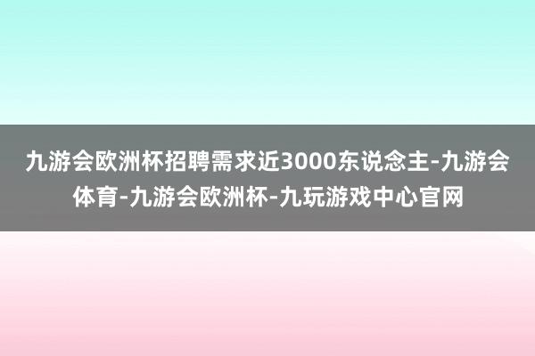 九游会欧洲杯招聘需求近3000东说念主-九游会体育-九游会欧洲杯-九玩游戏中心官网