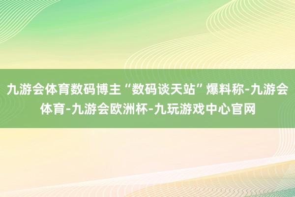 九游会体育数码博主“数码谈天站”爆料称-九游会体育-九游会欧洲杯-九玩游戏中心官网