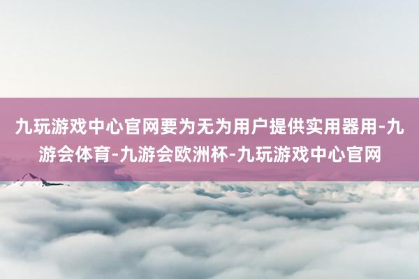 九玩游戏中心官网要为无为用户提供实用器用-九游会体育-九游会欧洲杯-九玩游戏中心官网