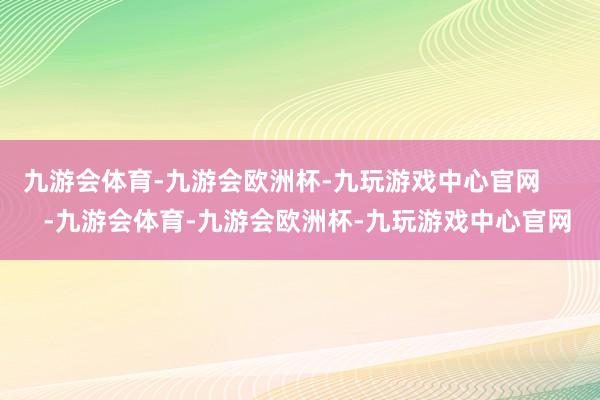 九游会体育-九游会欧洲杯-九玩游戏中心官网       -九游会体育-九游会欧洲杯-九玩游戏中心官网