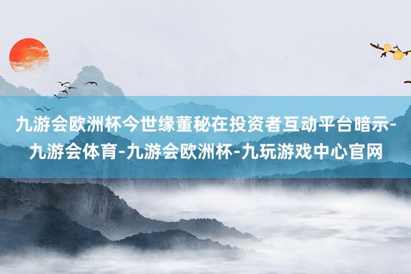 九游会欧洲杯今世缘董秘在投资者互动平台暗示-九游会体育-九游会欧洲杯-九玩游戏中心官网