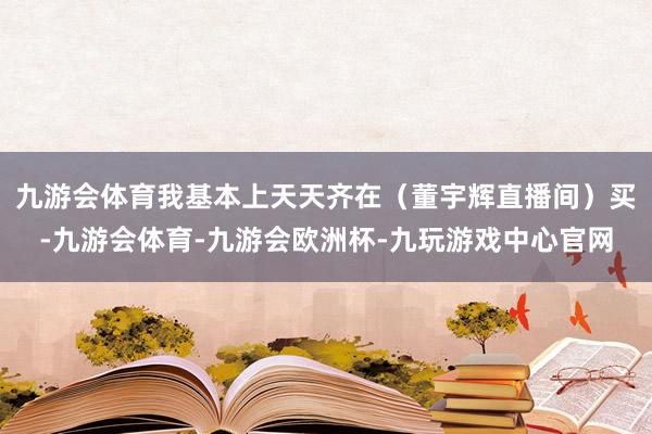 九游会体育我基本上天天齐在（董宇辉直播间）买-九游会体育-九游会欧洲杯-九玩游戏中心官网