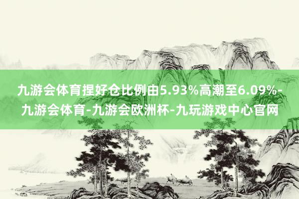 九游会体育捏好仓比例由5.93%高潮至6.09%-九游会体育-九游会欧洲杯-九玩游戏中心官网