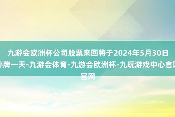 九游会欧洲杯公司股票来回将于2024年5月30日停牌一天-九游会体育-九游会欧洲杯-九玩游戏中心官网