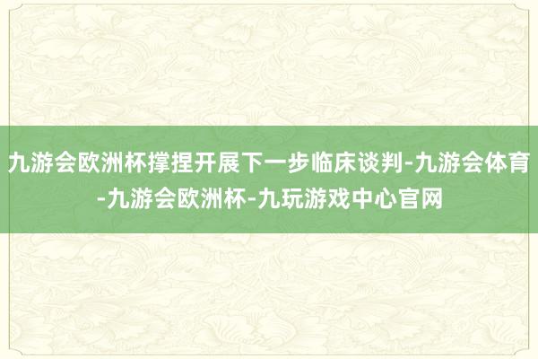 九游会欧洲杯撑捏开展下一步临床谈判-九游会体育-九游会欧洲杯-九玩游戏中心官网