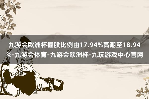 九游会欧洲杯握股比例由17.94%高潮至18.94%-九游会体育-九游会欧洲杯-九玩游戏中心官网